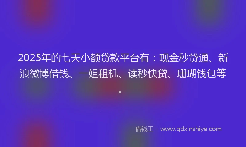 2025年的七天小额贷款平台有：现金秒贷通、新浪微博借钱、一姐租机、读秒快贷、珊瑚钱包等。