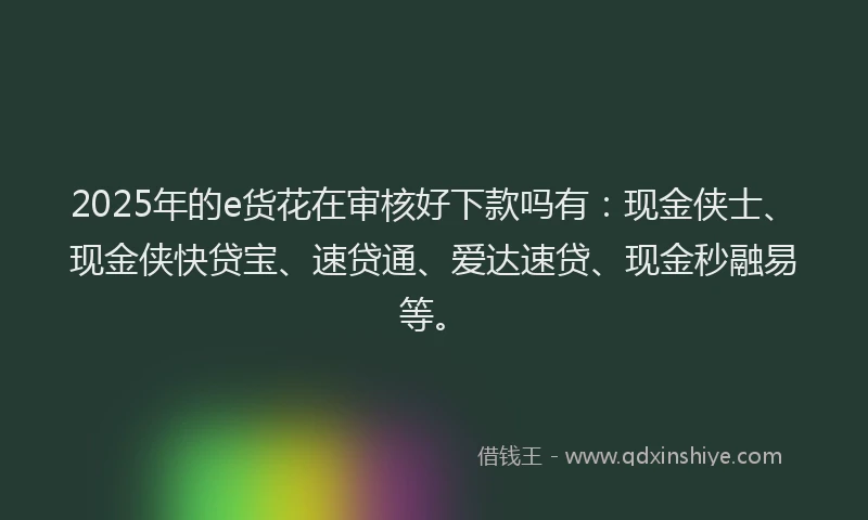 2025年的e货花在审核好下款吗有：现金侠士、现金侠快贷宝、速贷通、爱达速贷、现金秒融易等。