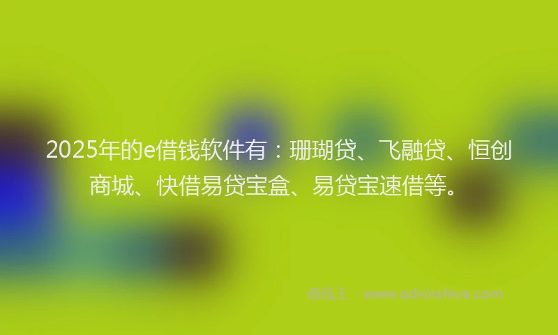 2025年的e借钱软件有：珊瑚贷、飞融贷、恒创商城、快借易贷宝盒、易贷宝速借等。