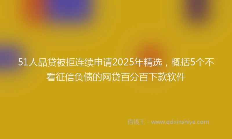 51人品贷被拒连续申请2025年精选，概括5个不看征信负债的网贷百分百下款软件
