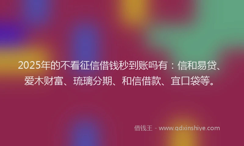 2025年的不看征信借钱秒到账吗有：信和易贷、爱木财富、琉璃分期、和信借款、宜口袋等。