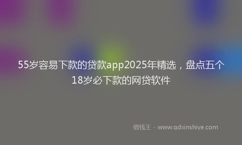 55岁容易下款的贷款app2025年精选，盘点五个18岁必下款的网贷软件