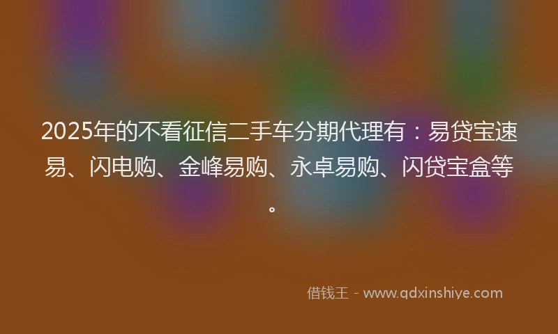 2025年的不看征信二手车分期代理有：易贷宝速易、闪电购、金峰易购、永卓易购、闪贷宝盒等。