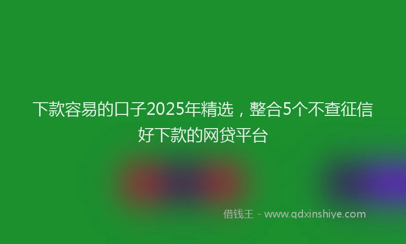 下款容易的口子2025年精选，整合5个不查征信好下款的网贷平台