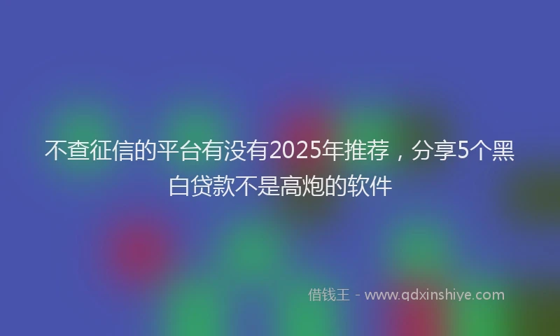不查征信的平台有没有2025年推荐，分享5个黑白贷款不是高炮的软件