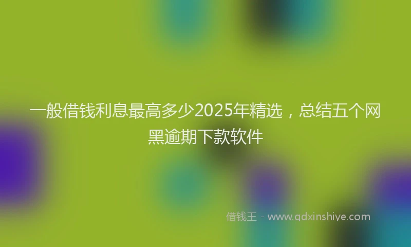 一般借钱利息最高多少2025年精选，总结五个网黑逾期下款软件