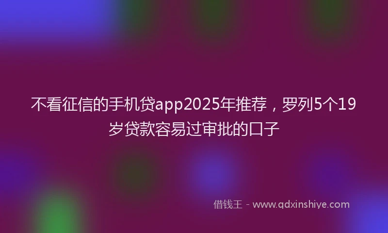 不看征信的手机贷app2025年推荐，罗列5个19岁贷款容易过审批的口子