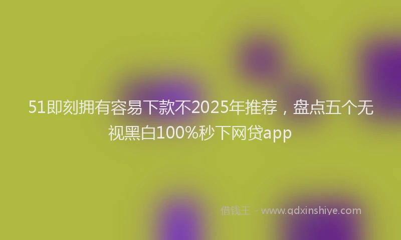 51即刻拥有容易下款不2025年推荐，盘点五个无视黑白100%秒下网贷app