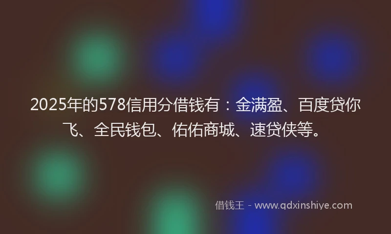 2025年的578信用分借钱有：金满盈、百度贷你飞、全民钱包、佑佑商城、速贷侠等。