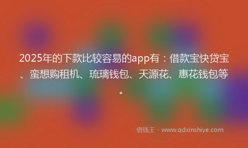 2025年的下款比较容易的app有：借款宝快贷宝、蛮想购租机、琉璃钱包、天源花、惠花钱包等。