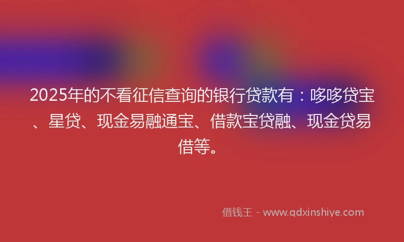 2025年的不看征信查询的银行贷款有：哆哆贷宝、星贷、现金易融通宝、借款宝贷融、现金贷易借等。