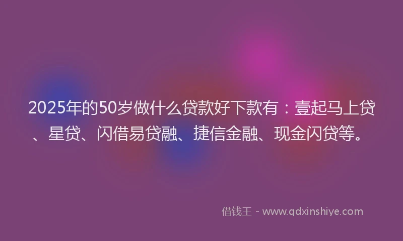 2025年的50岁做什么贷款好下款有：壹起马上贷、星贷、闪借易贷融、捷信金融、现金闪贷等。