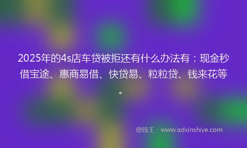 2025年的4s店车贷被拒还有什么办法有：现金秒借宝途、惠商易借、快贷易、粒粒贷、钱来花等。