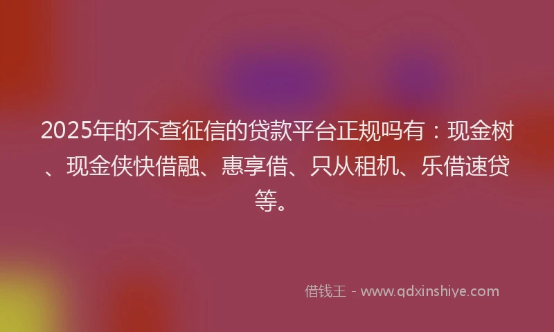 2025年的不查征信的贷款平台正规吗有：现金树、现金侠快借融、惠享借、只从租机、乐借速贷等。