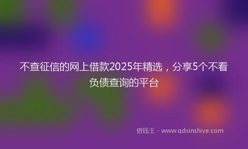 不查征信的网上借款2025年精选，分享5个不看负债查询的平台