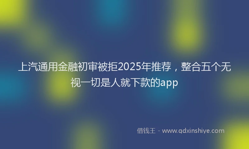 上汽通用金融初审被拒2025年推荐，整合五个无视一切是人就下款的app
