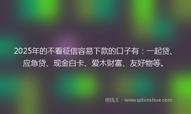2025年的不看征信容易下款的口子有：一起贷、应急贷、现金白卡、爱木财富、友好物等。