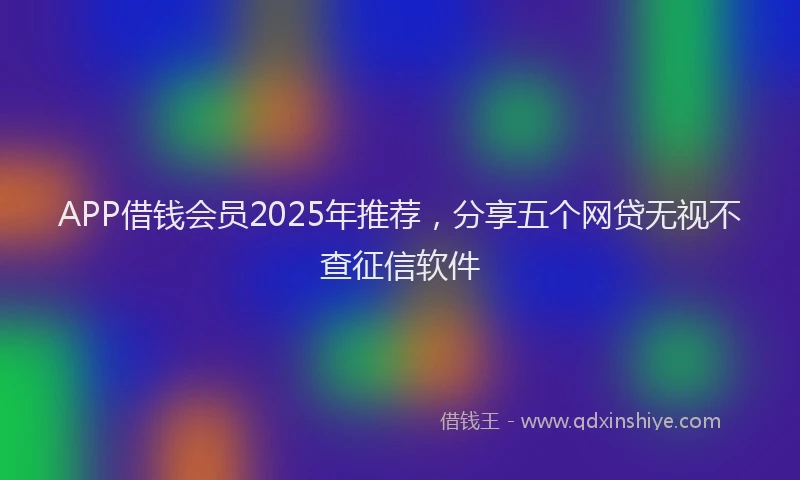 APP借钱会员2025年推荐，分享五个网贷无视不查征信软件