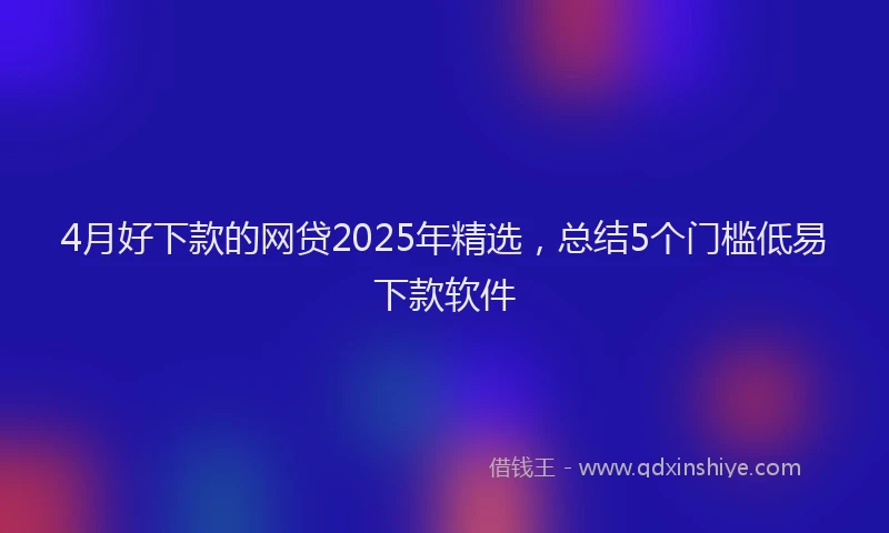 4月好下款的网贷2025年精选，总结5个门槛低易下款软件