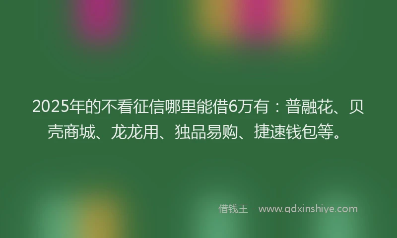2025年的不看征信哪里能借6万有：普融花、贝壳商城、龙龙用、独品易购、捷速钱包等。