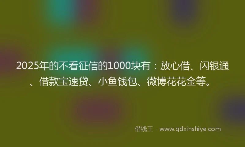 2025年的不看征信的1000块有：放心借、闪银通、借款宝速贷、小鱼钱包、微博花花金等。
