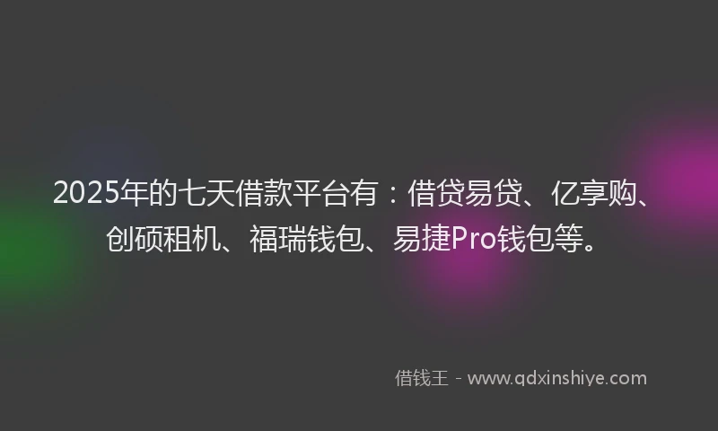 2025年的七天借款平台有：借贷易贷、亿享购、创硕租机、福瑞钱包、易捷Pro钱包等。
