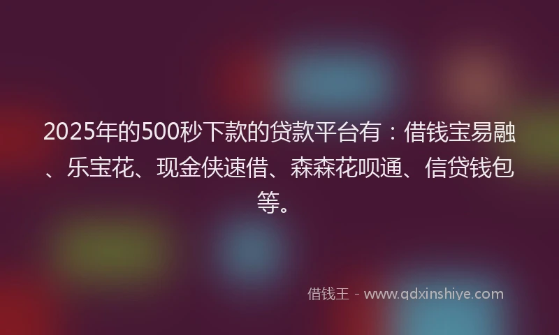 2025年的500秒下款的贷款平台有：借钱宝易融、乐宝花、现金侠速借、森森花呗通、信贷钱包等。