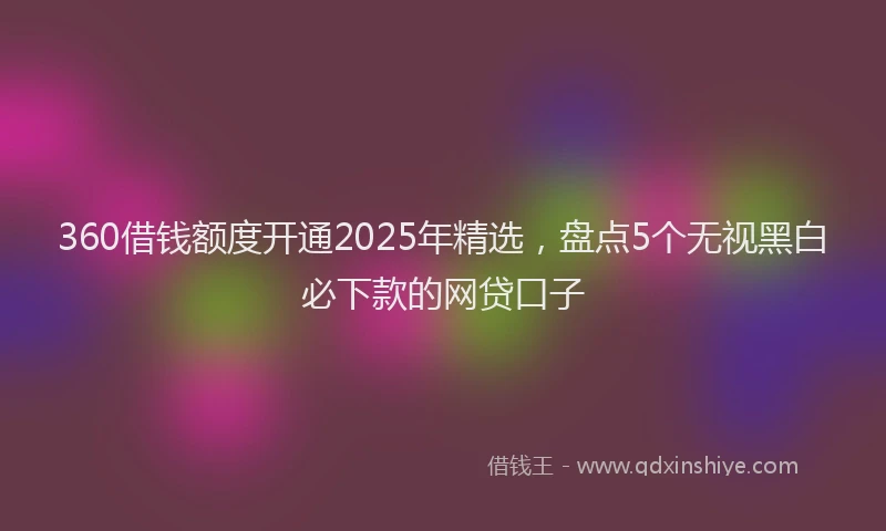 360借钱额度开通2025年精选，盘点5个无视黑白必下款的网贷口子