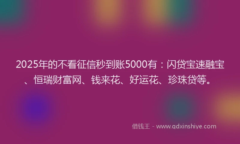 2025年的不看征信秒到账5000有：闪贷宝速融宝、恒瑞财富网、钱来花、好运花、珍珠贷等。