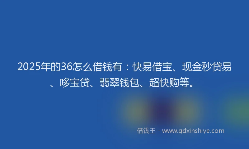 2025年的36怎么借钱有：快易借宝、现金秒贷易、哆宝贷、翡翠钱包、超快购等。