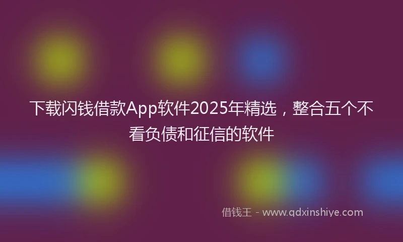 下载闪钱借款App软件2025年精选，整合五个不看负债和征信的软件