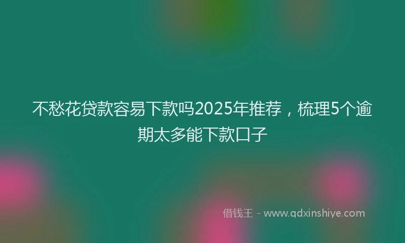 不愁花贷款容易下款吗2025年推荐，梳理5个逾期太多能下款口子