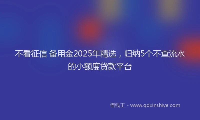 不看征信 备用金2025年精选，归纳5个不查流水的小额度贷款平台