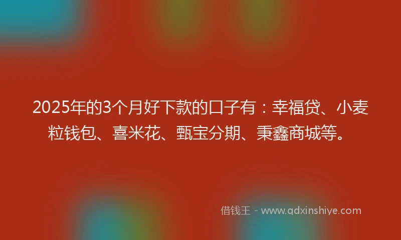 2025年的3个月好下款的口子有：幸福贷、小麦粒钱包、喜米花、甄宝分期、秉鑫商城等。