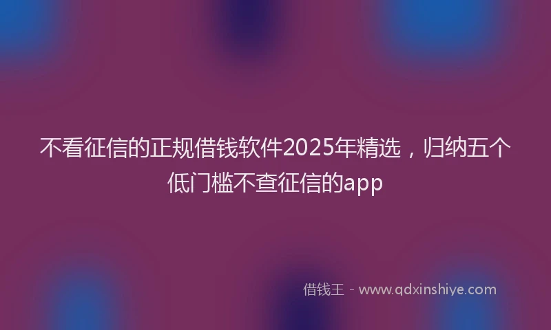 不看征信的正规借钱软件2025年精选，归纳五个低门槛不查征信的app