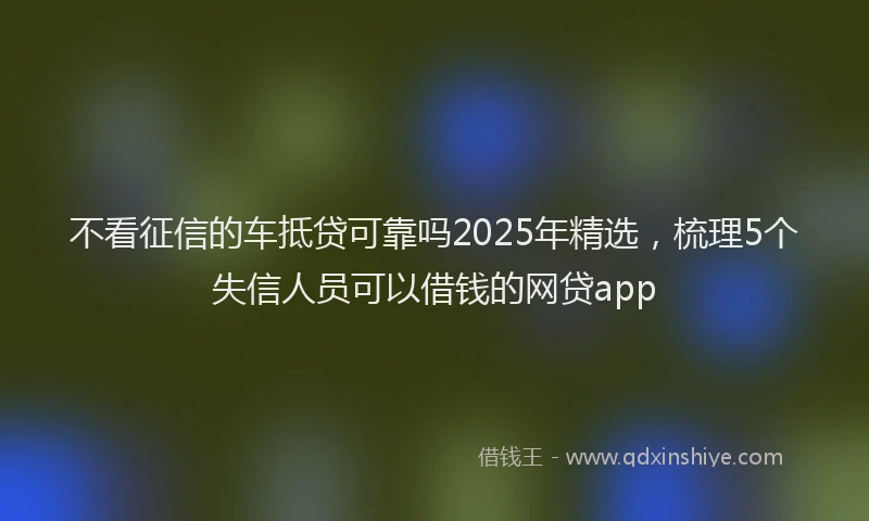 不看征信的车抵贷可靠吗2025年精选，梳理5个失信人员可以借钱的网贷app