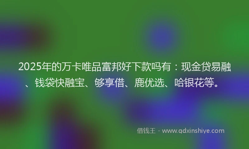 2025年的万卡唯品富邦好下款吗有：现金贷易融、钱袋快融宝、够享借、鹿优选、哈银花等。