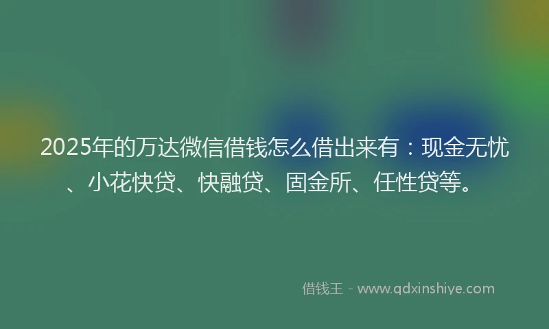 2025年的万达微信借钱怎么借出来有：现金无忧、小花快贷、快融贷、固金所、任性贷等。