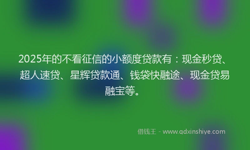 2025年的不看征信的小额度贷款有：现金秒贷、超人速贷、星辉贷款通、钱袋快融途、现金贷易融宝等。