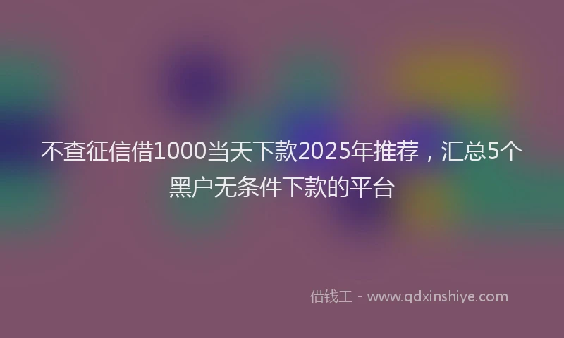 不查征信借1000当天下款2025年推荐，汇总5个黑户无条件下款的平台