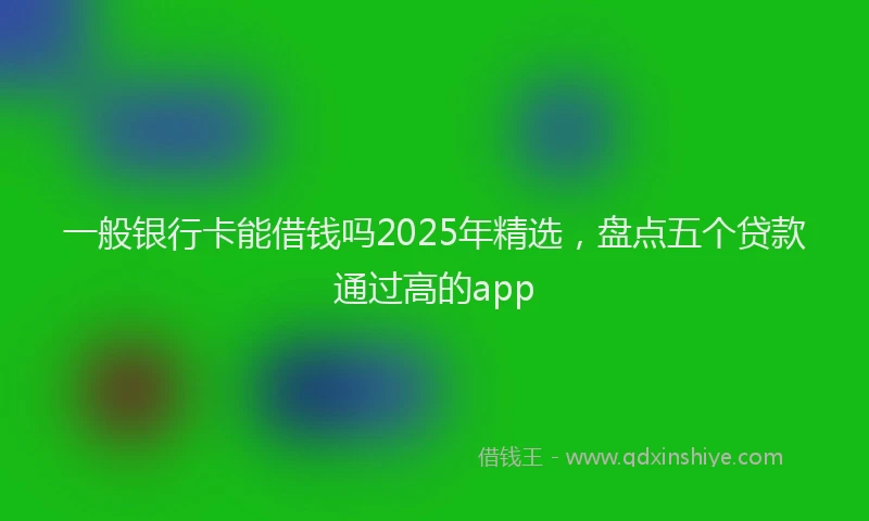 一般银行卡能借钱吗2025年精选，盘点五个贷款通过高的app