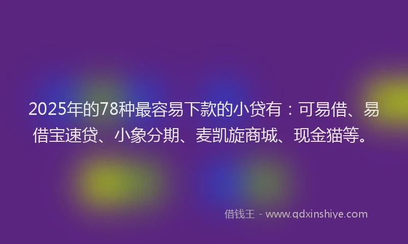 2025年的78种最容易下款的小贷有：可易借、易借宝速贷、小象分期、麦凯旋商城、现金猫等。