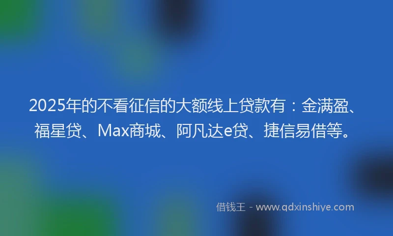 2025年的不看征信的大额线上贷款有：金满盈、福星贷、Max商城、阿凡达e贷、捷信易借等。