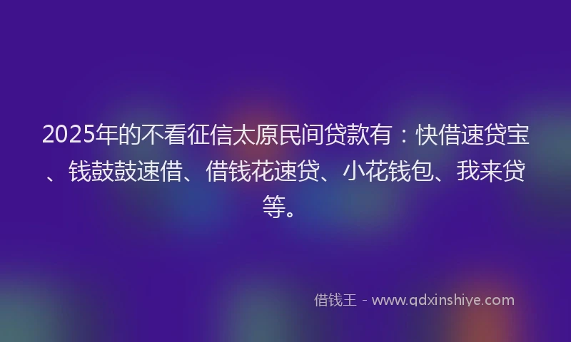 2025年的不看征信太原民间贷款有：快借速贷宝、钱鼓鼓速借、借钱花速贷、小花钱包、我来贷等。