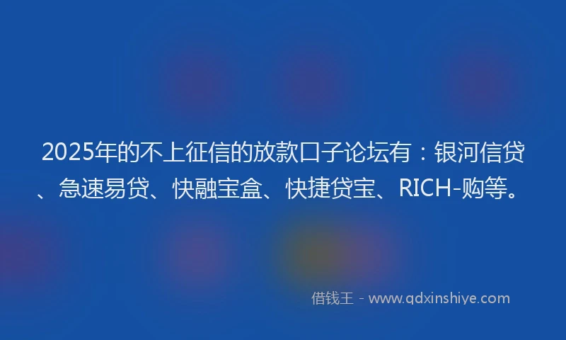 2025年的不上征信的放款口子论坛有：银河信贷、急速易贷、快融宝盒、快捷贷宝、RICH-购等。