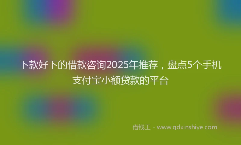 下款好下的借款咨询2025年推荐，盘点5个手机支付宝小额贷款的平台