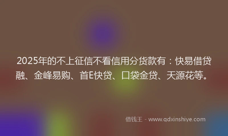2025年的不上征信不看信用分货款有：快易借贷融、金峰易购、首E快贷、口袋金贷、天源花等。
