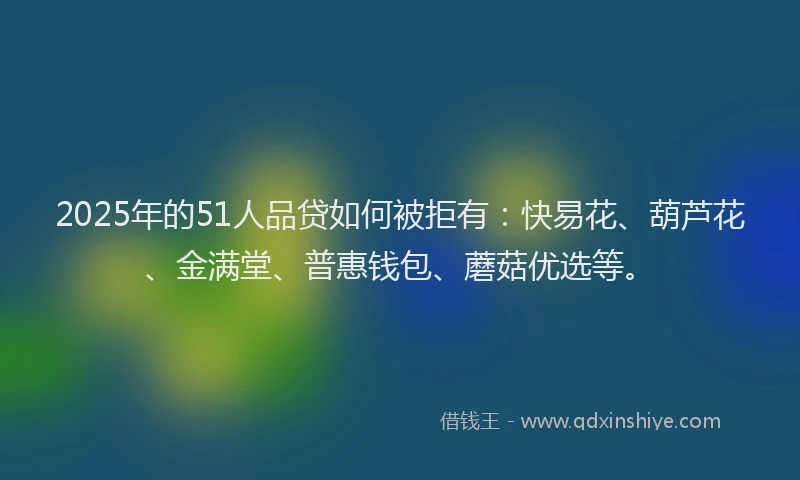 2025年的51人品贷如何被拒有：快易花、葫芦花、金满堂、普惠钱包、蘑菇优选等。