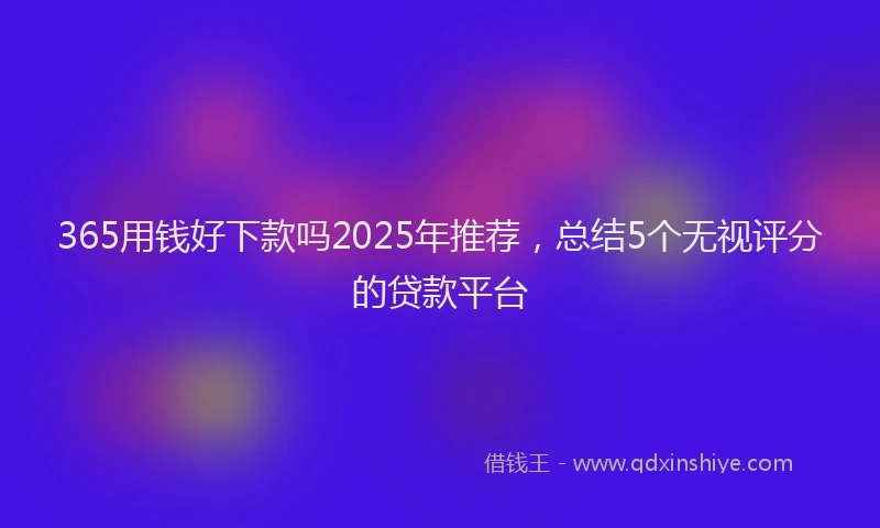 365用钱好下款吗2025年推荐，总结5个无视评分的贷款平台
