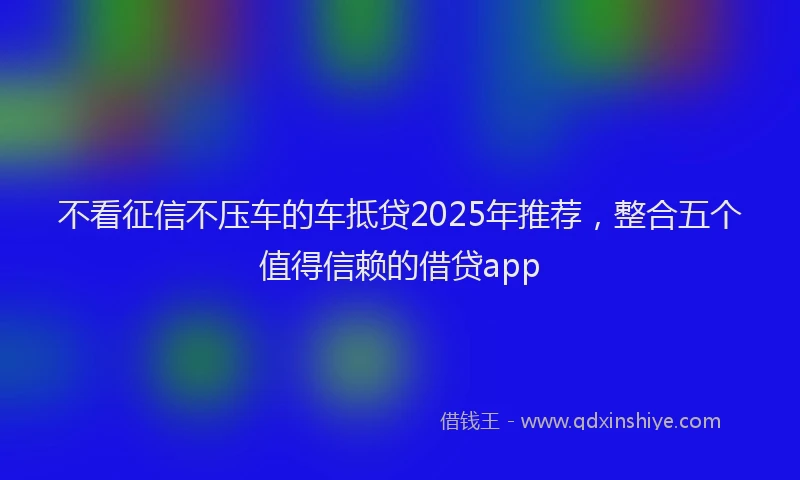 不看征信不压车的车抵贷2025年推荐，整合五个值得信赖的借贷app